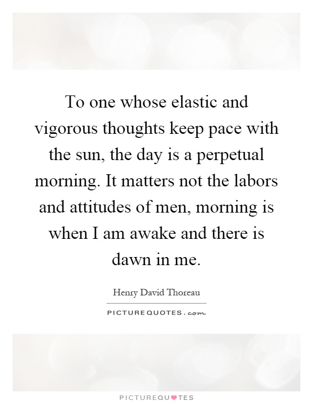 To one whose elastic and vigorous thoughts keep pace with the sun, the day is a perpetual morning. It matters not the labors and attitudes of men, morning is when I am awake and there is dawn in me Picture Quote #1