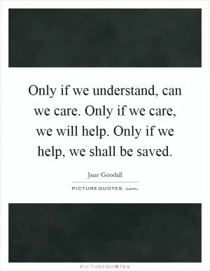 Only if we understand, can we care. Only if we care, we will help. Only if we help, we shall be saved Picture Quote #1