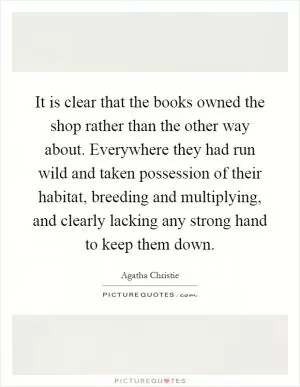 It is clear that the books owned the shop rather than the other way about. Everywhere they had run wild and taken possession of their habitat, breeding and multiplying, and clearly lacking any strong hand to keep them down Picture Quote #1