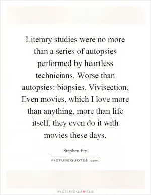 Literary studies were no more than a series of autopsies performed by heartless technicians. Worse than autopsies: biopsies. Vivisection. Even movies, which I love more than anything, more than life itself, they even do it with movies these days Picture Quote #1