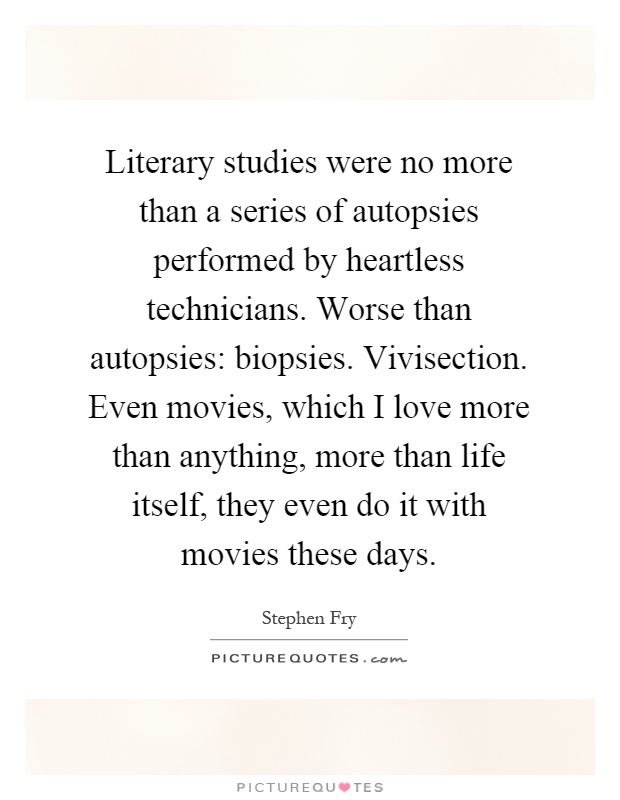 Literary studies were no more than a series of autopsies performed by heartless technicians. Worse than autopsies: biopsies. Vivisection. Even movies, which I love more than anything, more than life itself, they even do it with movies these days Picture Quote #1