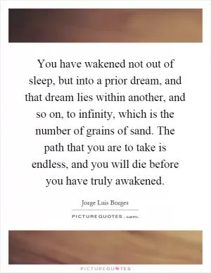 You have wakened not out of sleep, but into a prior dream, and that dream lies within another, and so on, to infinity, which is the number of grains of sand. The path that you are to take is endless, and you will die before you have truly awakened Picture Quote #1