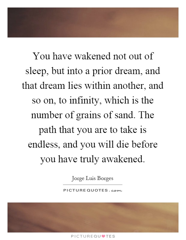 You have wakened not out of sleep, but into a prior dream, and that dream lies within another, and so on, to infinity, which is the number of grains of sand. The path that you are to take is endless, and you will die before you have truly awakened Picture Quote #1