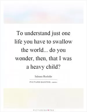 To understand just one life you have to swallow the world... do you wonder, then, that I was a heavy child? Picture Quote #1