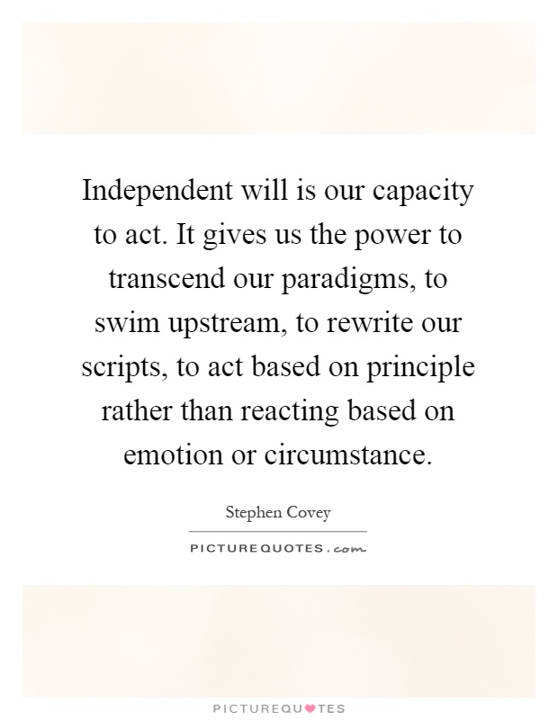 Independent will is our capacity to act. It gives us the power to transcend our paradigms, to swim upstream, to rewrite our scripts, to act based on principle rather than reacting based on emotion or circumstance Picture Quote #1