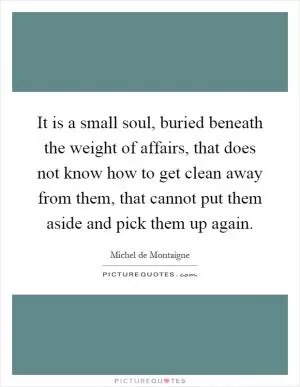It is a small soul, buried beneath the weight of affairs, that does not know how to get clean away from them, that cannot put them aside and pick them up again Picture Quote #1