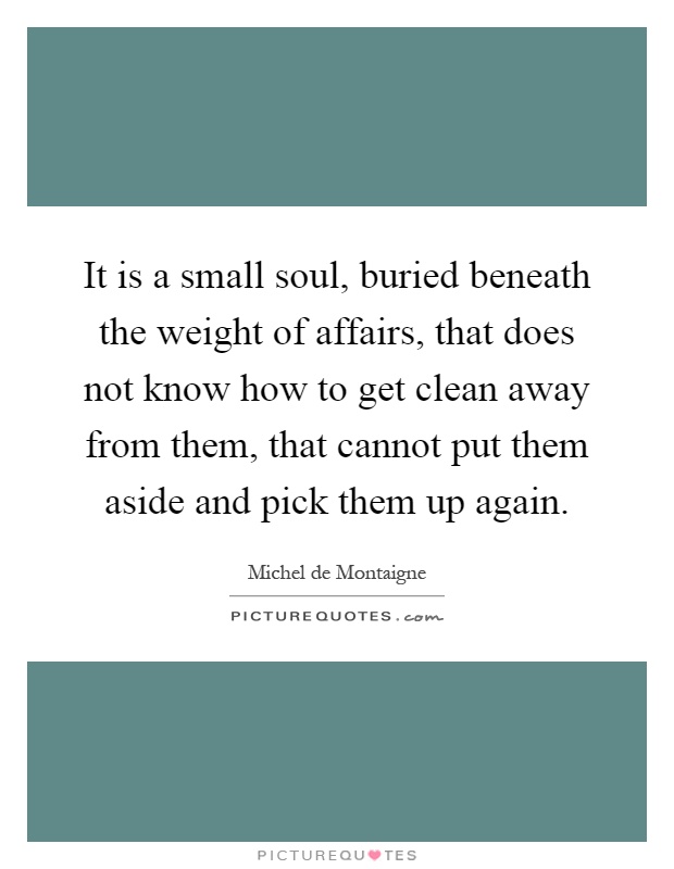It is a small soul, buried beneath the weight of affairs, that does not know how to get clean away from them, that cannot put them aside and pick them up again Picture Quote #1