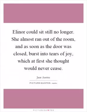 Elinor could sit still no longer. She almost ran out of the room, and as soon as the door was closed, burst into tears of joy, which at first she thought would never cease Picture Quote #1