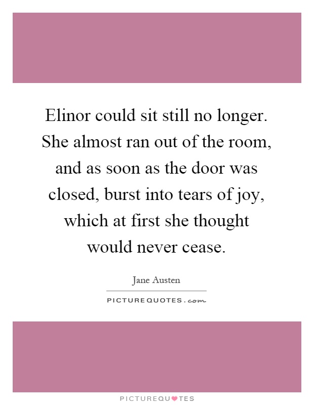 Elinor could sit still no longer. She almost ran out of the room, and as soon as the door was closed, burst into tears of joy, which at first she thought would never cease Picture Quote #1