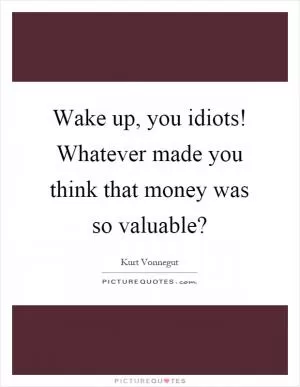 Wake up, you idiots! Whatever made you think that money was so valuable? Picture Quote #1