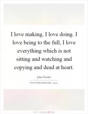 I love making, I love doing. I love being to the full, I love everything which is not sitting and watching and copying and dead at heart Picture Quote #1