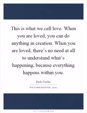 This is what we call love. When you are loved, you can do anything in creation. When you are loved, there’s no need at all to understand what’s happening, because everything happens within you Picture Quote #1