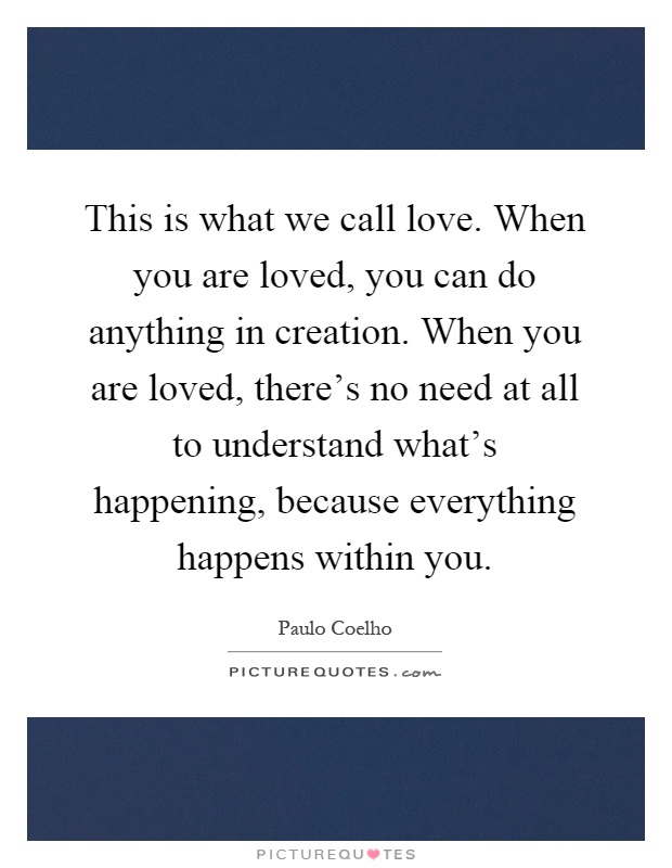 This is what we call love. When you are loved, you can do anything in creation. When you are loved, there's no need at all to understand what's happening, because everything happens within you Picture Quote #1