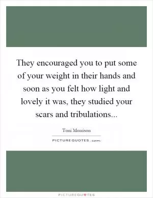 They encouraged you to put some of your weight in their hands and soon as you felt how light and lovely it was, they studied your scars and tribulations Picture Quote #1