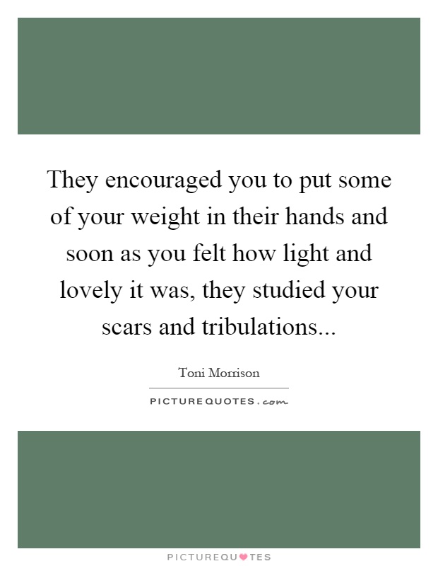 They encouraged you to put some of your weight in their hands and soon as you felt how light and lovely it was, they studied your scars and tribulations Picture Quote #1