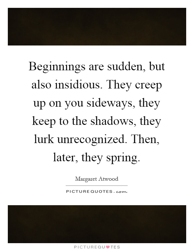 Beginnings are sudden, but also insidious. They creep up on you sideways, they keep to the shadows, they lurk unrecognized. Then, later, they spring Picture Quote #1