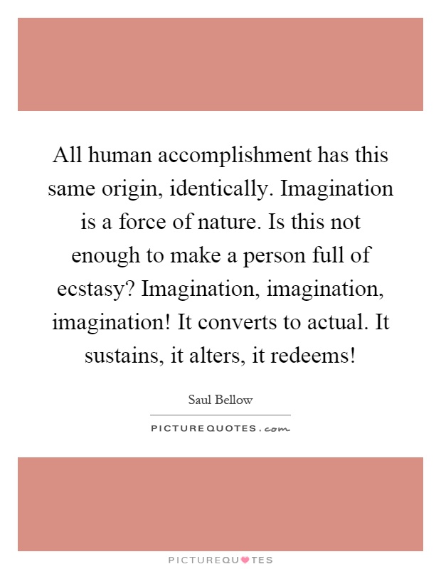 All human accomplishment has this same origin, identically. Imagination is a force of nature. Is this not enough to make a person full of ecstasy? Imagination, imagination, imagination! It converts to actual. It sustains, it alters, it redeems! Picture Quote #1