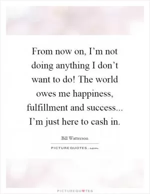 From now on, I’m not doing anything I don’t want to do! The world owes me happiness, fulfillment and success... I’m just here to cash in Picture Quote #1