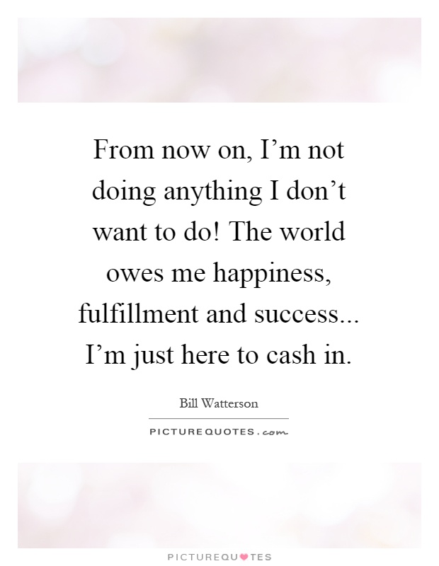 From now on, I'm not doing anything I don't want to do! The world owes me happiness, fulfillment and success... I'm just here to cash in Picture Quote #1