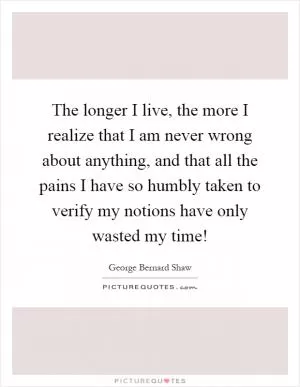 The longer I live, the more I realize that I am never wrong about anything, and that all the pains I have so humbly taken to verify my notions have only wasted my time! Picture Quote #1