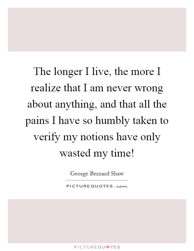 The longer I live, the more I realize that I am never wrong about anything, and that all the pains I have so humbly taken to verify my notions have only wasted my time! Picture Quote #1