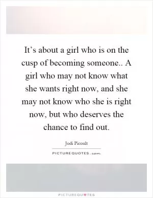 It’s about a girl who is on the cusp of becoming someone.. A girl who may not know what she wants right now, and she may not know who she is right now, but who deserves the chance to find out Picture Quote #1