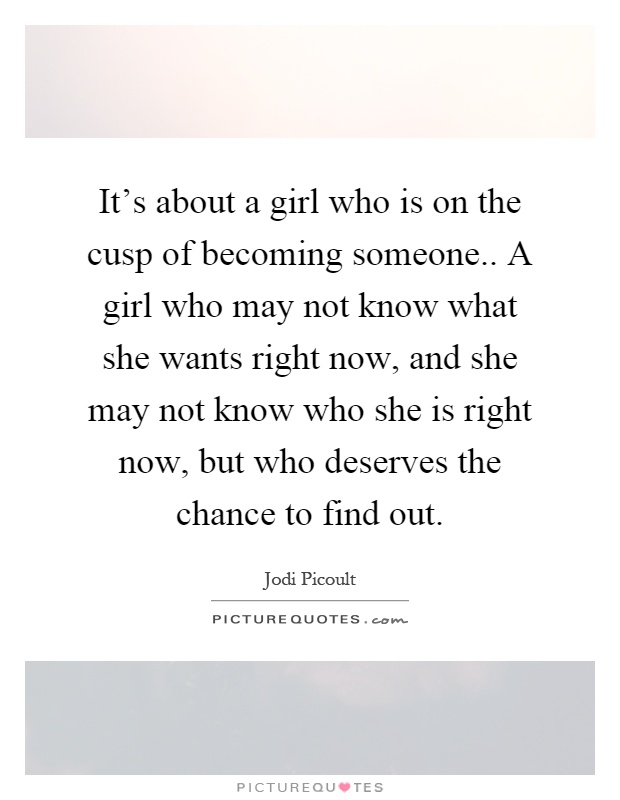 It's about a girl who is on the cusp of becoming someone.. A girl who may not know what she wants right now, and she may not know who she is right now, but who deserves the chance to find out Picture Quote #1