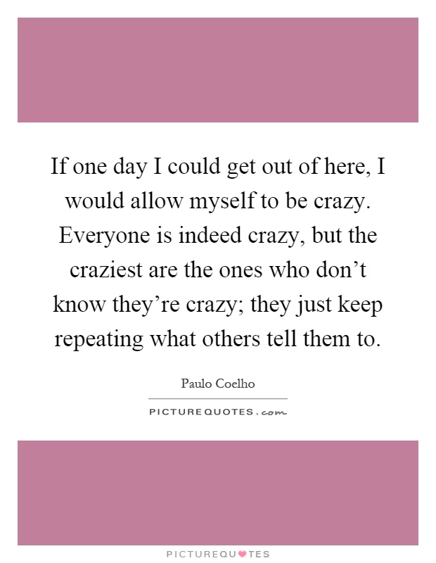 If one day I could get out of here, I would allow myself to be crazy. Everyone is indeed crazy, but the craziest are the ones who don't know they're crazy; they just keep repeating what others tell them to Picture Quote #1