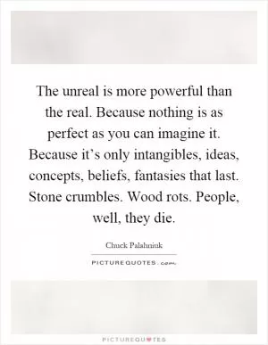 The unreal is more powerful than the real. Because nothing is as perfect as you can imagine it. Because it’s only intangibles, ideas, concepts, beliefs, fantasies that last. Stone crumbles. Wood rots. People, well, they die Picture Quote #1