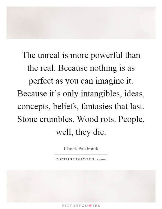 The unreal is more powerful than the real. Because nothing is as perfect as you can imagine it. Because it's only intangibles, ideas, concepts, beliefs, fantasies that last. Stone crumbles. Wood rots. People, well, they die Picture Quote #1