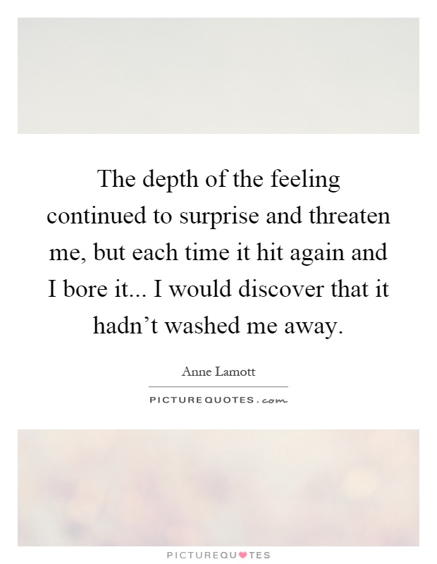 The depth of the feeling continued to surprise and threaten me, but each time it hit again and I bore it... I would discover that it hadn't washed me away Picture Quote #1