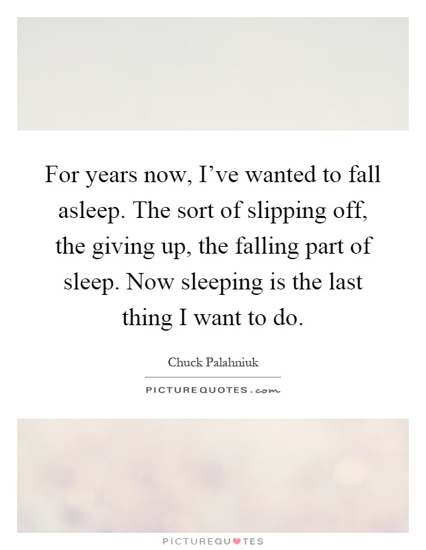 For years now, I've wanted to fall asleep. The sort of slipping off, the giving up, the falling part of sleep. Now sleeping is the last thing I want to do Picture Quote #1