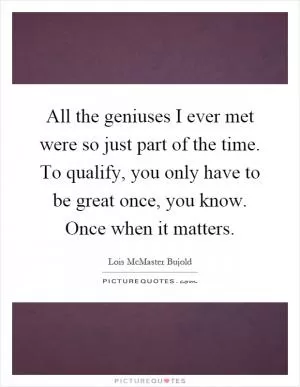 All the geniuses I ever met were so just part of the time. To qualify, you only have to be great once, you know. Once when it matters Picture Quote #1