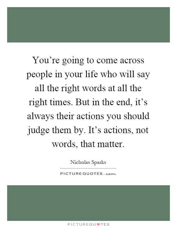 You're going to come across people in your life who will say all the right words at all the right times. But in the end, it's always their actions you should judge them by. It's actions, not words, that matter Picture Quote #1