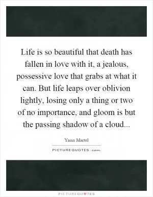 Life is so beautiful that death has fallen in love with it, a jealous, possessive love that grabs at what it can. But life leaps over oblivion lightly, losing only a thing or two of no importance, and gloom is but the passing shadow of a cloud Picture Quote #1