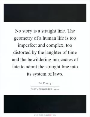 No story is a straight line. The geometry of a human life is too imperfect and complex, too distorted by the laughter of time and the bewildering intricacies of fate to admit the straight line into its system of laws Picture Quote #1