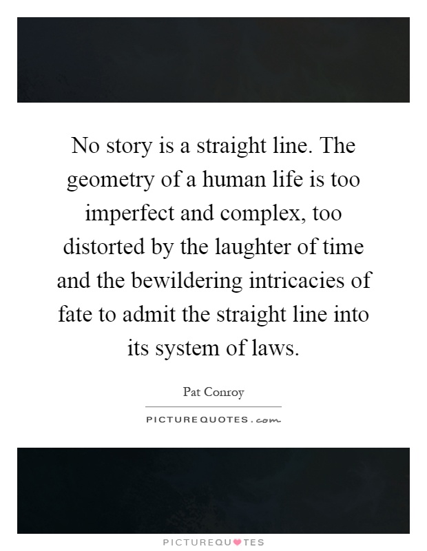 No story is a straight line. The geometry of a human life is too imperfect and complex, too distorted by the laughter of time and the bewildering intricacies of fate to admit the straight line into its system of laws Picture Quote #1