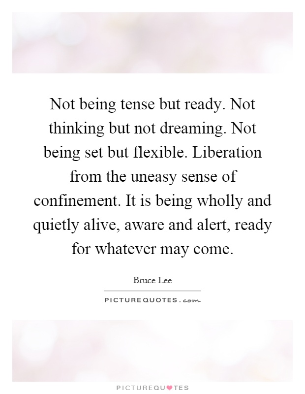 Not being tense but ready. Not thinking but not dreaming. Not being set but flexible. Liberation from the uneasy sense of confinement. It is being wholly and quietly alive, aware and alert, ready for whatever may come Picture Quote #1