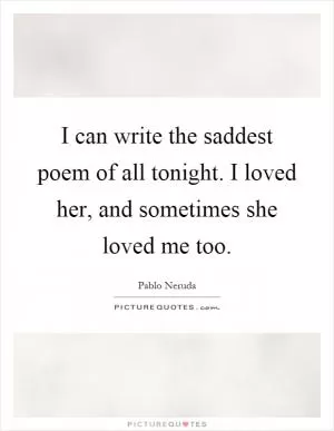 I can write the saddest poem of all tonight. I loved her, and sometimes she loved me too Picture Quote #1