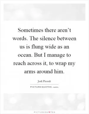 Sometimes there aren’t words. The silence between us is flung wide as an ocean. But I manage to reach across it, to wrap my arms around him Picture Quote #1
