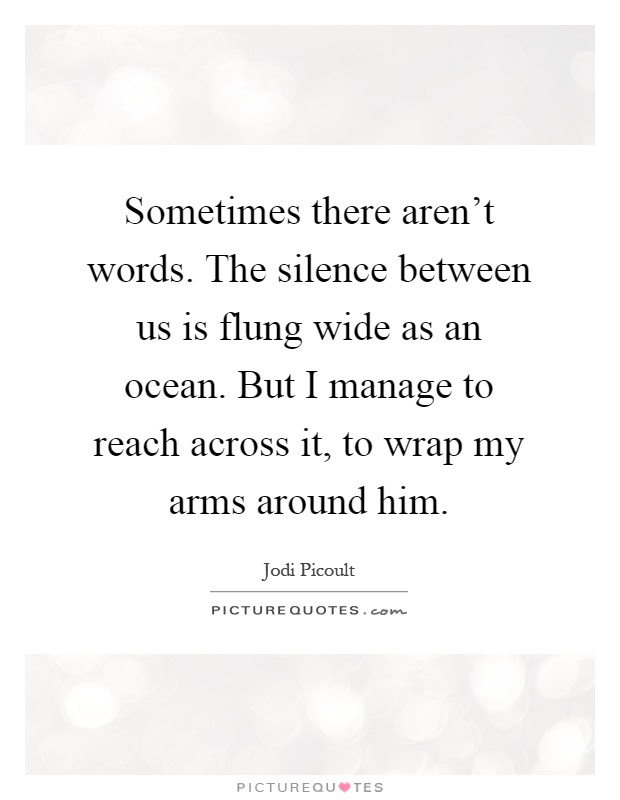 Sometimes there aren't words. The silence between us is flung wide as an ocean. But I manage to reach across it, to wrap my arms around him Picture Quote #1