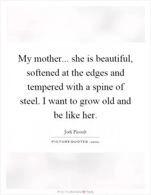My mother... she is beautiful, softened at the edges and tempered with a spine of steel. I want to grow old and be like her Picture Quote #1