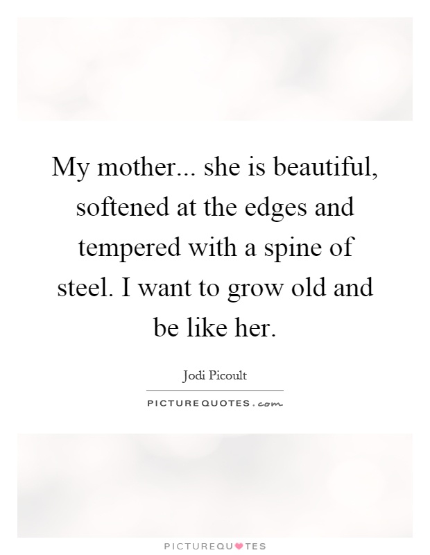 My mother... she is beautiful, softened at the edges and tempered with a spine of steel. I want to grow old and be like her Picture Quote #1