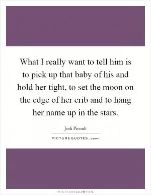 What I really want to tell him is to pick up that baby of his and hold her tight, to set the moon on the edge of her crib and to hang her name up in the stars Picture Quote #1