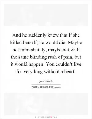 And he suddenly knew that if she killed herself, he would die. Maybe not immediately, maybe not with the same blinding rush of pain, but it would happen. You couldn’t live for very long without a heart Picture Quote #1