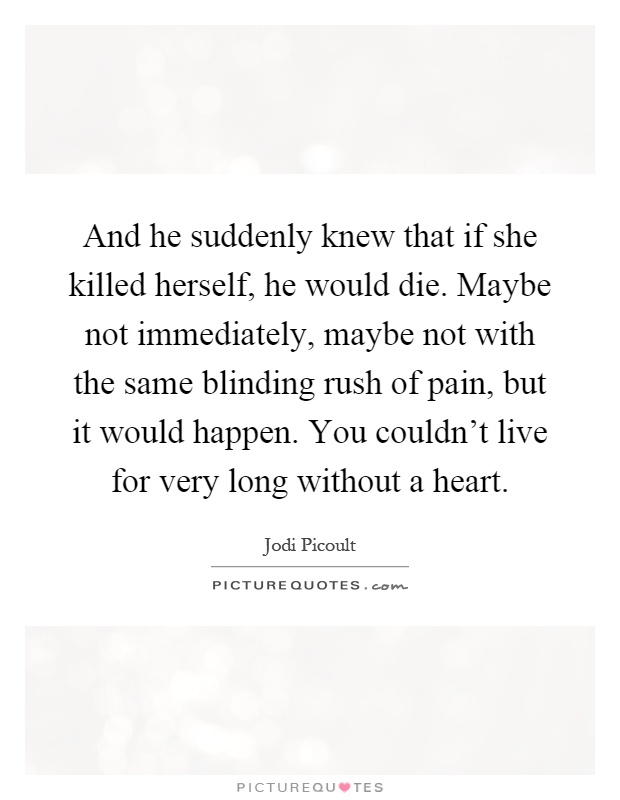 And he suddenly knew that if she killed herself, he would die. Maybe not immediately, maybe not with the same blinding rush of pain, but it would happen. You couldn't live for very long without a heart Picture Quote #1