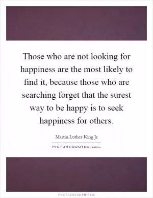 Those who are not looking for happiness are the most likely to find it, because those who are searching forget that the surest way to be happy is to seek happiness for others Picture Quote #1
