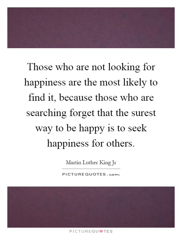 Those who are not looking for happiness are the most likely to find it, because those who are searching forget that the surest way to be happy is to seek happiness for others Picture Quote #1