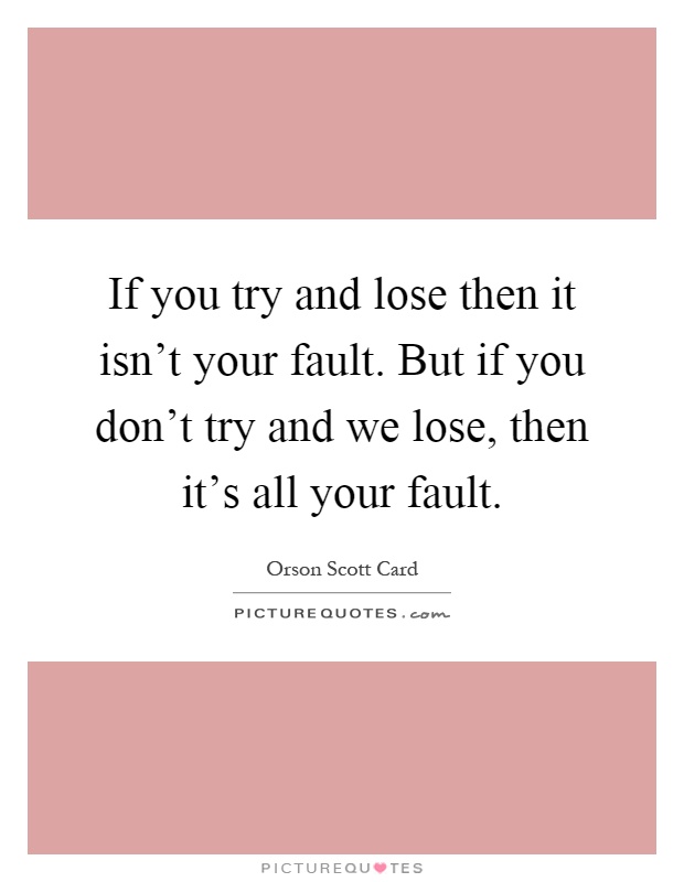 If you try and lose then it isn't your fault. But if you don't try and we lose, then it's all your fault Picture Quote #1