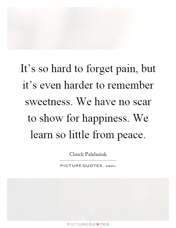 It's so hard to forget pain, but it's even harder to remember sweetness. We have no scar to show for happiness. We learn so little from peace Picture Quote #1